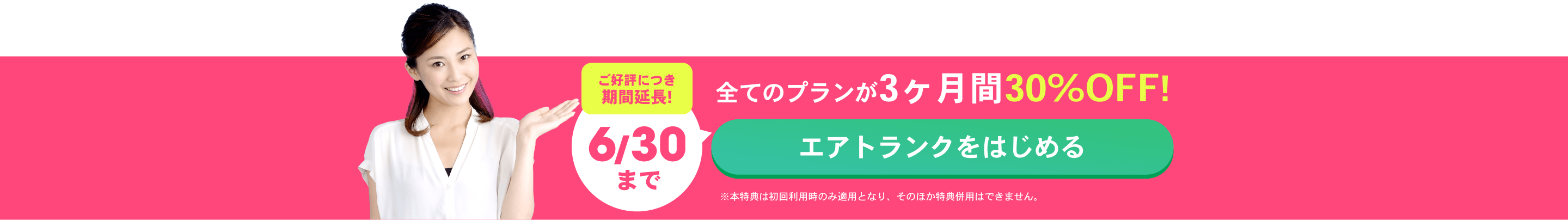 ご好評につき期間延長!6/30まで 全てのプランが3ヶ月間30%OFF！ エアトランクをはじめる ※本特典は初回利用時のみ適用となり、そのほか特典併用はできません。
