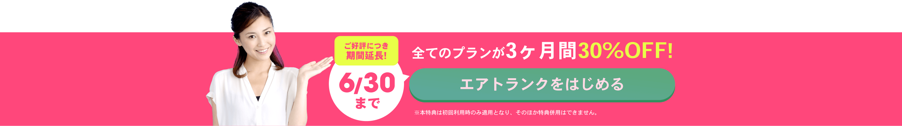 ご好評につき期間延長!6/30まで 全てのプランが3ヶ月間30%OFF！ エアトランクをはじめる ※本特典は初回利用時のみ適用となり、そのほか特典併用はできません。